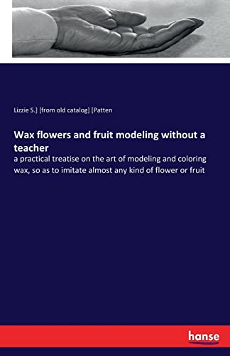 Imagen de archivo de Wax flowers and fruit modeling without a teacher: a practical treatise on the art of modeling and coloring wax, so as to imitate almost any kind of flower or fruit a la venta por Chiron Media