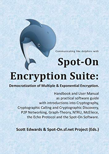 Spot-On Encryption Suite: Democratization of Multiple & Exponential Encryption : - Handbook and User Manual as practical software guide with introductions into Cryptography, Cryptographic Calling and Cryptographic Discovery, P2P Networking, Graph-Theory, NTRU, McEliece, the Echo Protocol and the Spot-On Software. - Scott Edwards