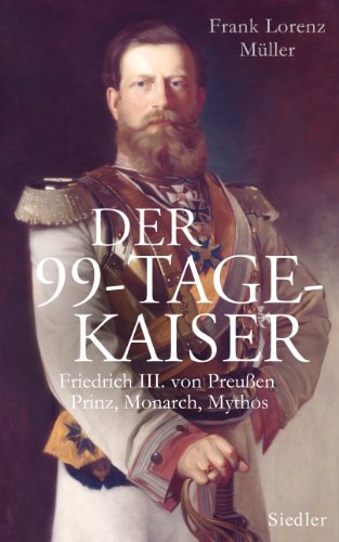 Der 99-Tage-Kaiser: Friedrich III. von Preußen - Prinz, Monarch, Mythos : Friedrich III. von Preußen - Prinz, Monarch, Mythos - Frank Lorenz Müller