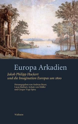 Europa Arkadien: Jakob Philipp Hackert und die Imagination Europas um 1800 Jakob Philipp Hackert und die Imagination Europas um 1800 - Andreas Beyer, Andreas, Lucas Burkart und Achatz von Müller