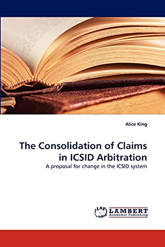 The Consolidation of Claims in ICSID Arbitration: A proposal for change in the ICSID system (9783838369686) by King, Alice