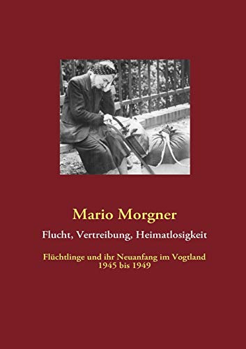 Flucht, Vertreibung, Heimatlosigkeit: Flüchtlinge und ihr Neuanfang im Vogtland 1945 bis 1949 (German Edition) - Morgner, Mario