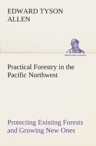 Practical Forestry in the Pacific Northwest Protecting Existing Forests and Growing New Ones, from the Standpoint of the Public and That of the Lumberman, with an Outline of Technical Methods - Edward Tyson Allen