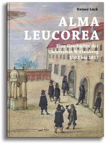 ALMA LEUCOREA: Eine Geschichte der Universität Wittenberg 1502 bis 1817 - Lück, Heiner