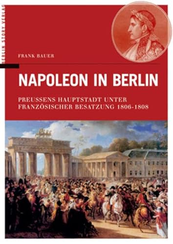 Napoleon in Berlin. Preussens Hauptstadt unter französischer Besatzung 1806-1808.