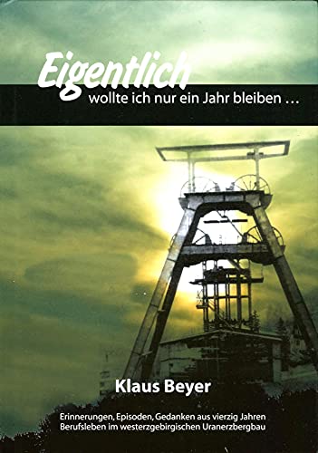 Eigentlich wollte ich nur ein Jahr bleiben - Erinnerungen, Episoden, Gedanken aus vierzig Jahren Berufsleben im westerzgebirgischen Uranerzbergbau der SAG/SDAG Wismut. - Beyer, Klaus