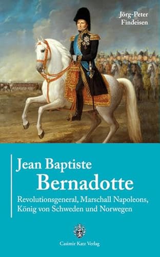 Jean Baptiste Bernadotte: Revolutionsgeneral, Marshall Napoleons, König von Schweden und Norwegen - Jörg-Peter Findeisen