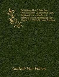 Geschichte Des Politischen Französischen Calvinismus Vom Aufstand Von Amboise I. J. 1560 Bis Zum Gnadenedict Von Nimes I. J. 1629 (German Edition) - Gottlob von Polenz