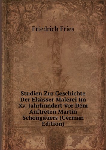 Studien Zur Geschichte Der Elsässer Malerei Im Xv. Jahrhundert Vor Dem Auftreten Martin Schongauers (German Edition) - Friedrich Fries