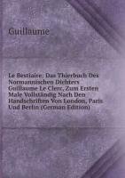 Le Bestiaire: Das Thierbuch Des Normannischen Dichters Guillaume Le Clerc, Zum Ersten Male Vollständig Nach Den Handschriften Von London, Paris Und Berlin (German Edition) - Guillaume