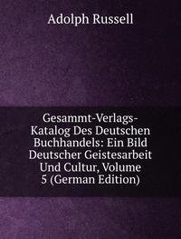 Gesammt-Verlags-Katalog Des Deutschen Buchhandels: Ein Bild Deutscher Geistesarbeit Und Cultur, Volume 5 (German Edition) - Adolph Russell