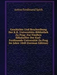 Geschichte Und Beschreibung Der K.K. Universitäts-Bibliothek Zu Prag: Zur Fünften Säkularfier Der Karl-Ferdinands-Universität Zu Prag Im Jahre 1848 (German Edition) - Anton Ferdinand Spirk