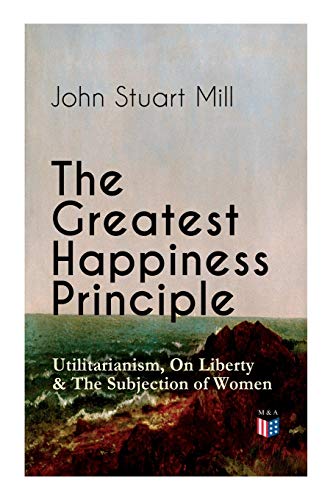 Imagen de archivo de The Greatest Happiness Principle - Utilitarianism, On Liberty & The Subjection of Women: The Principle of the Greatest-Happiness: What Is . & Individual Freedom, Utilitarian Feminism a la venta por Lucky's Textbooks