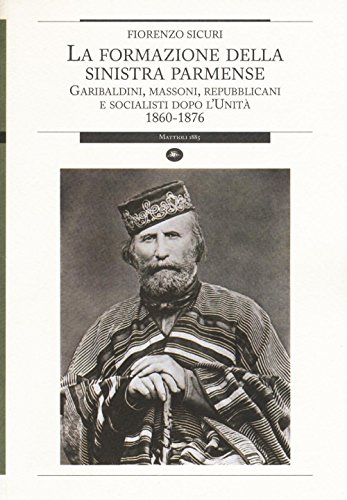 La Formazione della Sinistra Parmense. Garibaldini, Massoni, Repubblicani e Socialisti Dopo l'Unità. 1860-1876 - Sicuri Fiorenzo