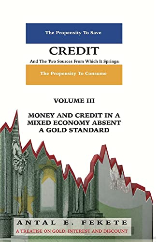 Credit And The Two Sources From Which It Springs - Volume III: The Propensity To Save And The Propensity To Consume - Money & Credit in a Mixed Economy absent a Gold Standard - Antal E Fekete