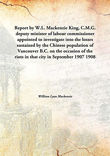 Stock image for Report by W.L. Mackenzie King, C.M.G. deputy minister of labour commissioner appointed to investigate into the losses sustained by the Chinese population of Vancouver B.C.on the occasion of the riots in that city in September 1907 [HARDCOVER] for sale by Books Puddle