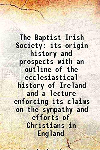 Stock image for The Baptist Irish Society its origin history and prospects with an outline of the ecclesiastical history of Ireland and a lecture enforcing its claims on the sympathy and efforts of Christians in England 1845 for sale by Books Puddle
