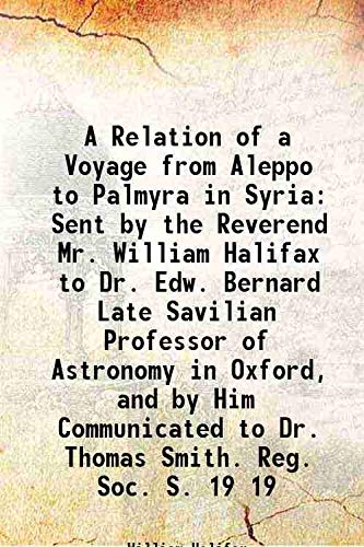 Stock image for A Relation of a Voyage from Aleppo to Palmyra in Syria Sent by the Reverend Mr. William Halifax to Dr. Edw. Bernard Late Savilian Professor of Astronomy in Oxford, and by Him Communicated to Dr. Thomas Smith. Reg. Soc. S. Volume 19 1695 for sale by Books Puddle