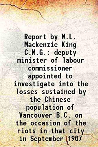 Stock image for Report by W.L. Mackenzie King C.M.G. deputy minister of labour commissioner appointed to investigate into the losses sustained by the Chinese population of Vancouver B.C. on the occasion of the riots in that city in September 1907 1908 for sale by Books Puddle