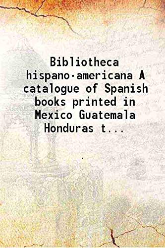 Stock image for Bibliotheca hispano-americana A catalogue of Spanish books printed in Mexico Guatemala Honduras the Antilles Venezuela Columbia Ecuador Peru Chili Uruguay and the Argentine Republic and of Portuguese books printed in Brazil. Followed by a collection of works on the aboriginal languages of America 18 for sale by Books Puddle