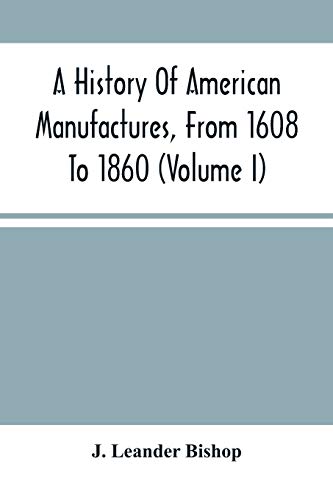 Imagen de archivo de A History Of American Manufactures, From 1608 To 1860: Exhibiting The Origin And Growth Of The Principal Mechanic Arts And Manufactures, From The . In Machinery, Manufactures And Useful Arts, W a la venta por Lucky's Textbooks