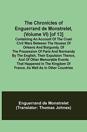 Stock image for The Chronicles of Enguerrand de Monstrelet, (Volume VI) [of 13]; Containing an account of the cruel civil wars between the houses of Orleans and . expulsion thence, and of other memorable ev for sale by Lucky's Textbooks
