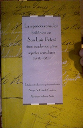 Imagen de archivo de LA AGENCIA CONSULAR BRITNICA EN SAN LUS POTOS: CINCO CUADERNOS Y TRES AGENTES CONSULARES, 1846-1869. ESTUDIO INTRODUCTORIO Y DOCUMENTACIN: SERGIO A. CAEDO GAMBOA Y ABRAHAM SALAZAR AVILS. PRLOGO: MICHAEL P. COSTELOE a la venta por Libros Latinos