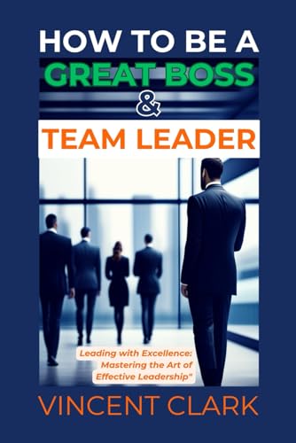 9798879878325: HOW TO BE A GREAT BOSS & TEAM LEADER: Leading with Excellence: Mastering the Art of Effective Leadership